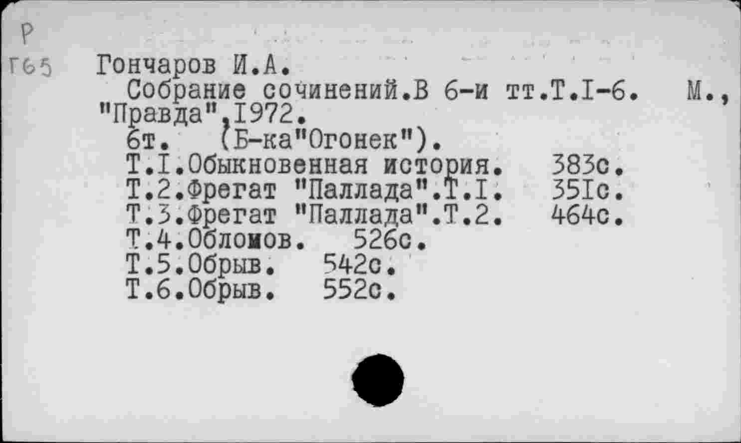 ﻿Гончаров И.А.
Собрание сочинений.В 6-и тт.Т.1-6. ’’Правда”,1972.
6т. (Б-ка"Огонек").
Т.1.Обыкновенная история.	383с.
Т.2.Фрегат "Паллада’’.Т.1.	351с.
Т.З.Фрегат "Паллада".Т.2.	464с.
Т.4.0блоиов. 526с.
Т.5.Обрыв. 542с.
Т.6.Обрыв. 552с.